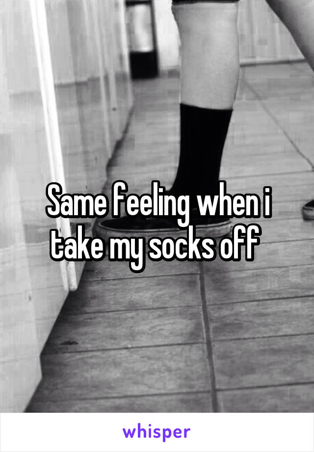 Same feeling when i take my socks off 