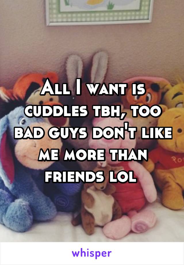 All I want is cuddles tbh, too bad guys don't like me more than friends lol 