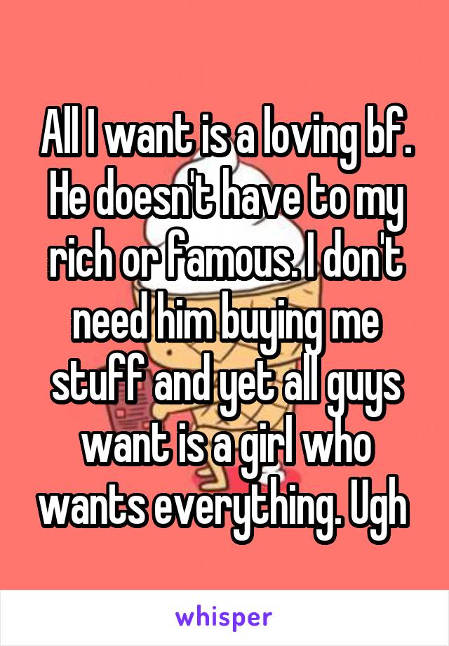 All I want is a loving bf. He doesn't have to my rich or famous. I don't need him buying me stuff and yet all guys want is a girl who wants everything. Ugh 