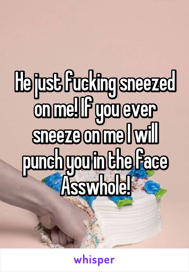 He just fucking sneezed on me! If you ever sneeze on me I will punch you in the face Asswhole!