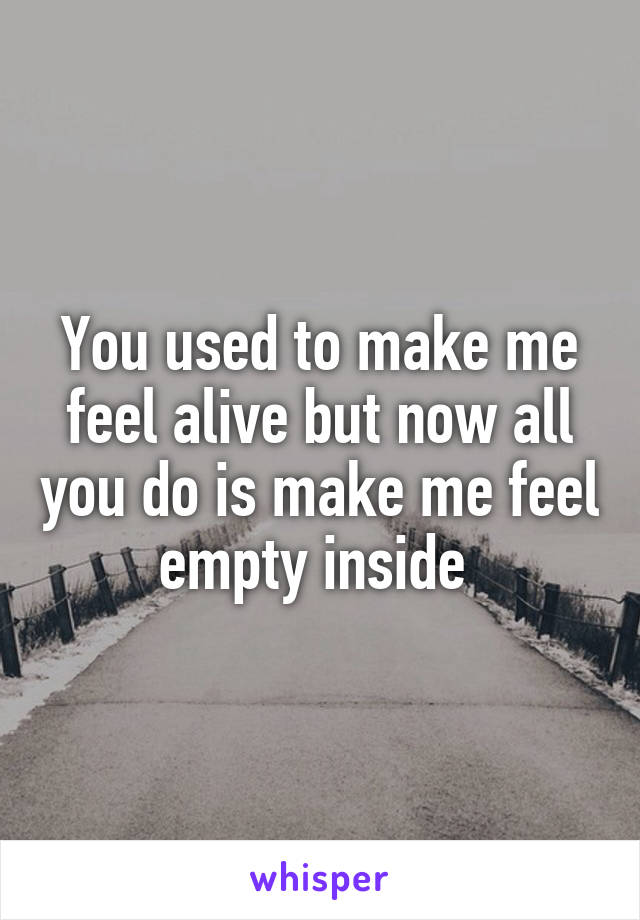 You used to make me feel alive but now all you do is make me feel empty inside 