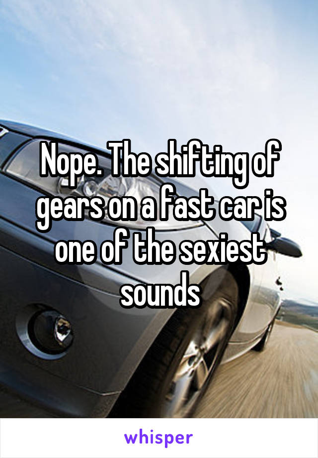 Nope. The shifting of gears on a fast car is one of the sexiest sounds