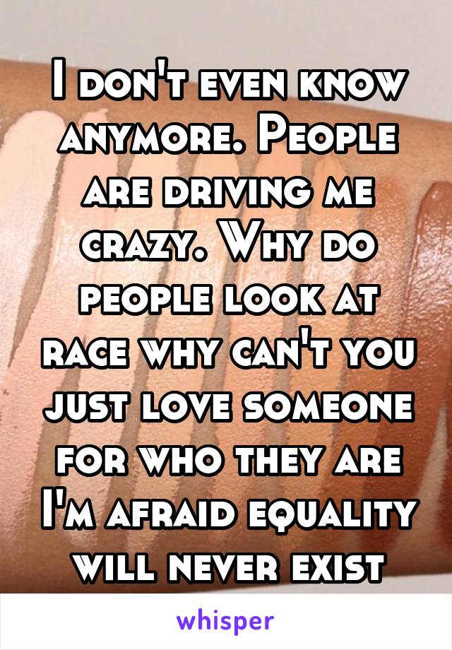 I don't even know anymore. People are driving me crazy. Why do people look at race why can't you just love someone for who they are I'm afraid equality will never exist