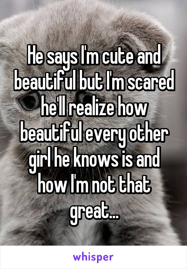 He says I'm cute and beautiful but I'm scared he'll realize how beautiful every other girl he knows is and how I'm not that great...