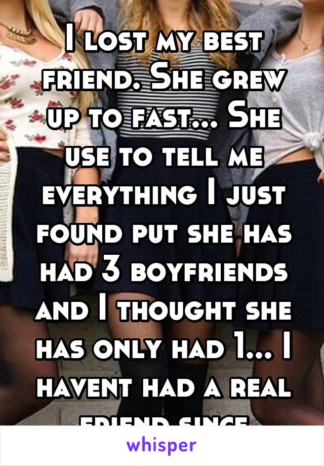 I lost my best friend. She grew up to fast... She use to tell me everything I just found put she has had 3 boyfriends and I thought she has only had 1... I havent had a real friend since