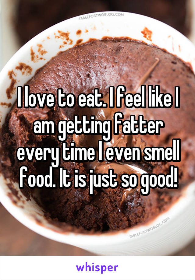 I love to eat. I feel like I am getting fatter every time I even smell food. It is just so good!