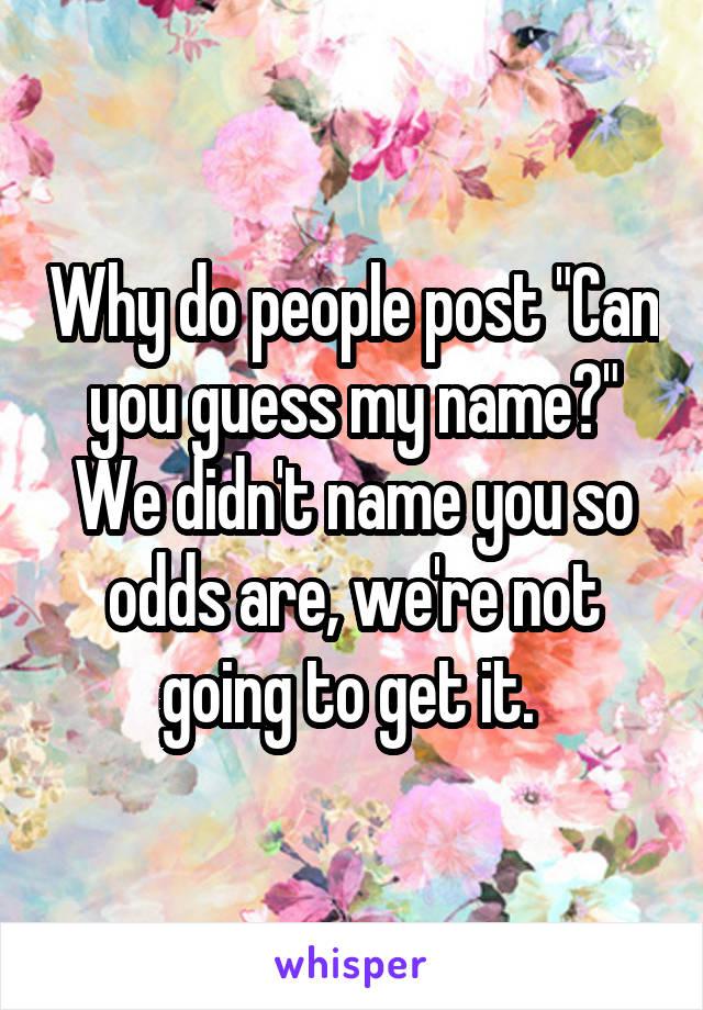 Why do people post "Can you guess my name?" We didn't name you so odds are, we're not going to get it. 