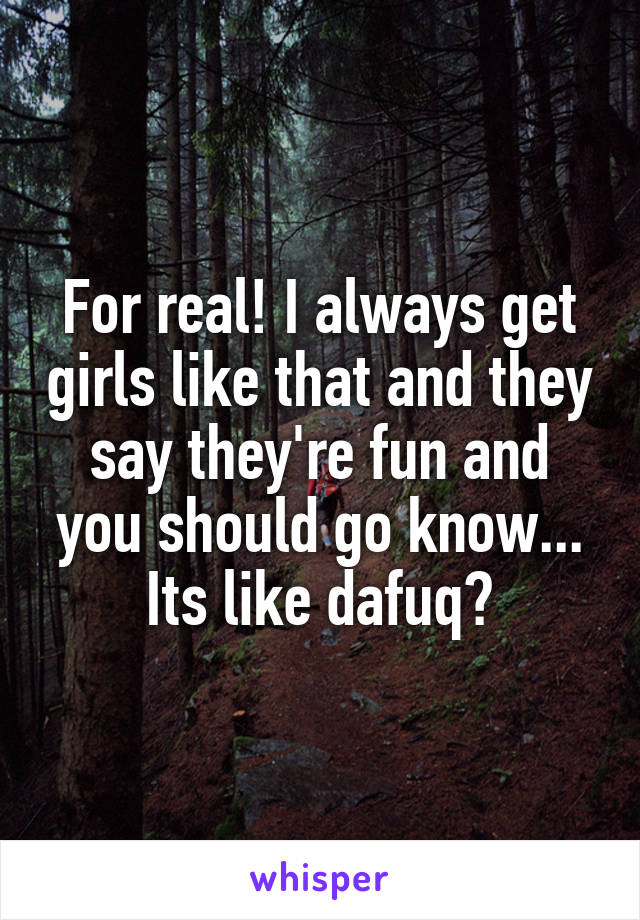 For real! I always get girls like that and they say they're fun and you should go know... Its like dafuq?