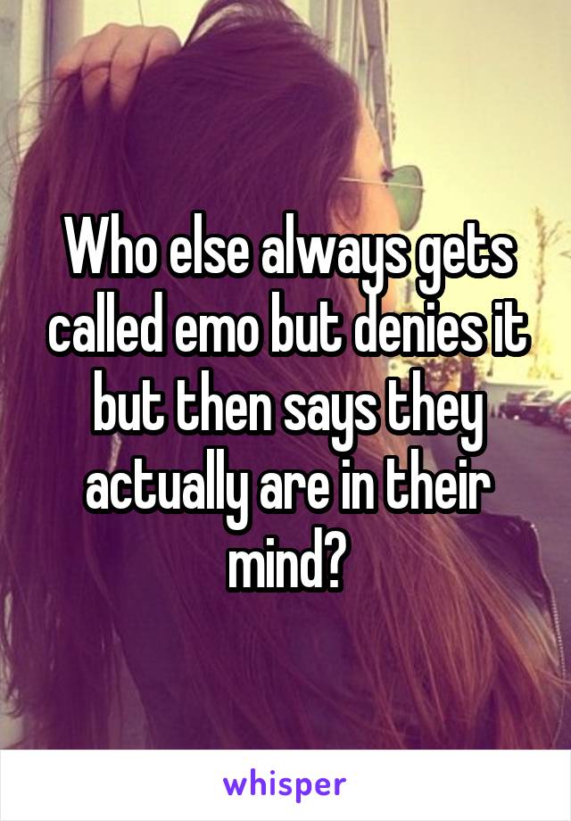 Who else always gets called emo but denies it but then says they actually are in their mind?