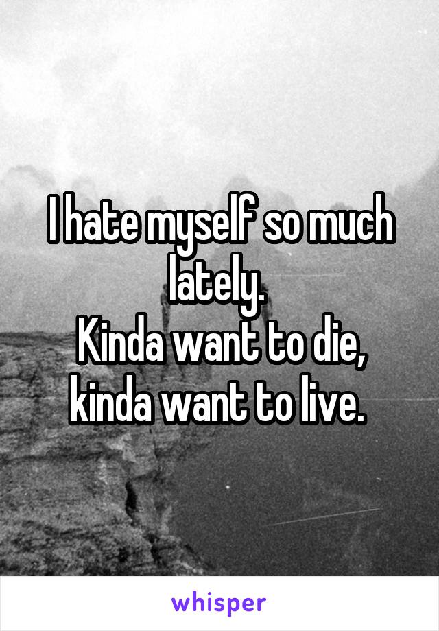 I hate myself so much lately. 
Kinda want to die, kinda want to live. 