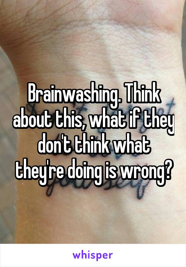 Brainwashing. Think about this, what if they don't think what they're doing is wrong?