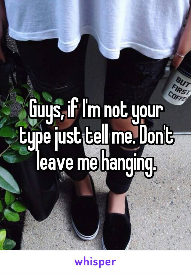 Guys, if I'm not your type just tell me. Don't leave me hanging.