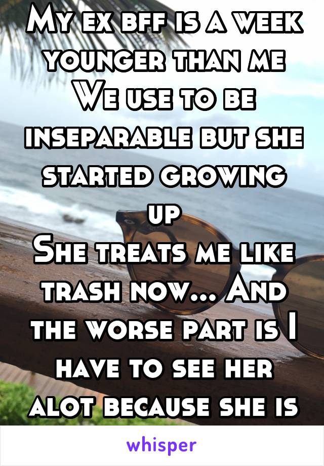 My ex bff is a week younger than me
We use to be inseparable but she started growing up
She treats me like trash now... And the worse part is I have to see her alot because she is my cousin