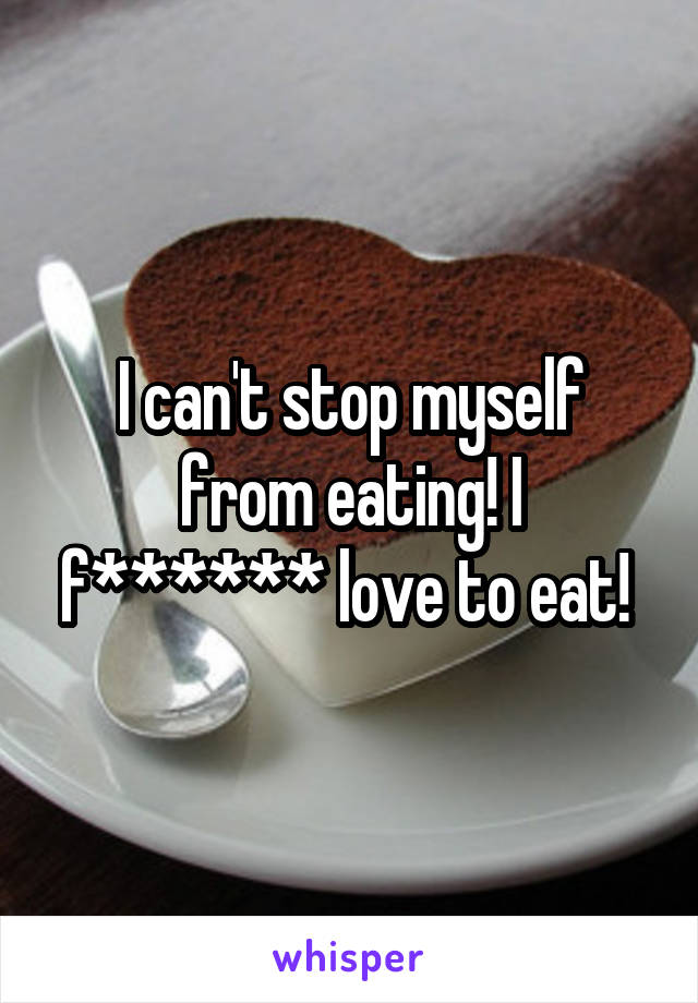 I can't stop myself from eating! I f****** love to eat! 