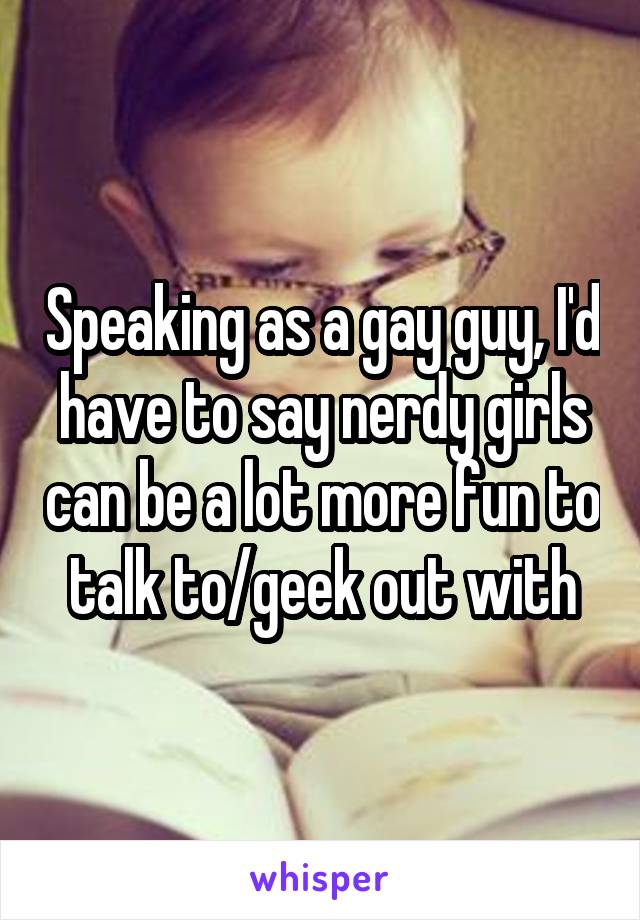 Speaking as a gay guy, I'd have to say nerdy girls can be a lot more fun to talk to/geek out with