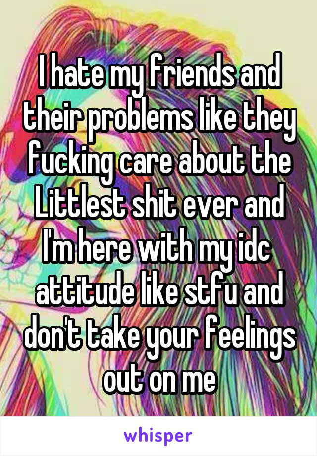 I hate my friends and their problems like they fucking care about the Littlest shit ever and I'm here with my idc  attitude like stfu and don't take your feelings out on me