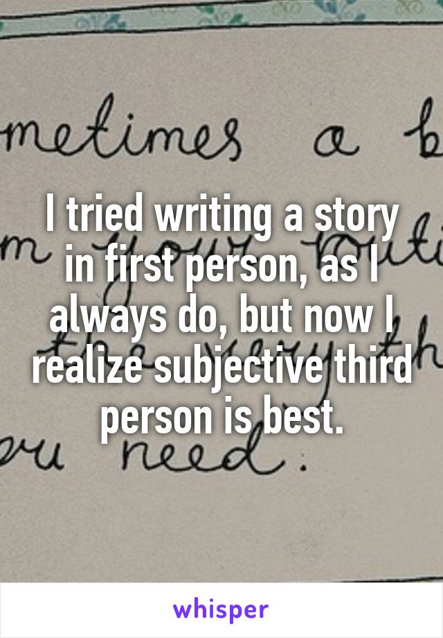 I tried writing a story in first person, as I always do, but now I realize subjective third person is best.