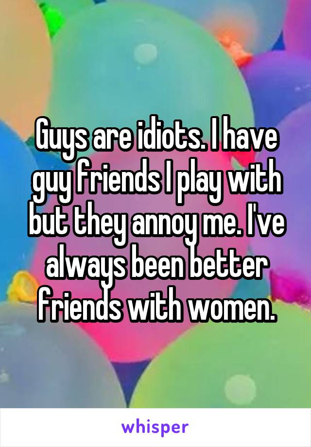 Guys are idiots. I have guy friends I play with but they annoy me. I've always been better friends with women.