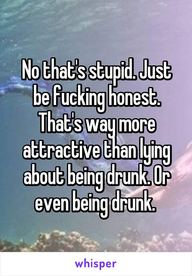No that's stupid. Just be fucking honest. That's way more attractive than lying about being drunk. Or even being drunk. 