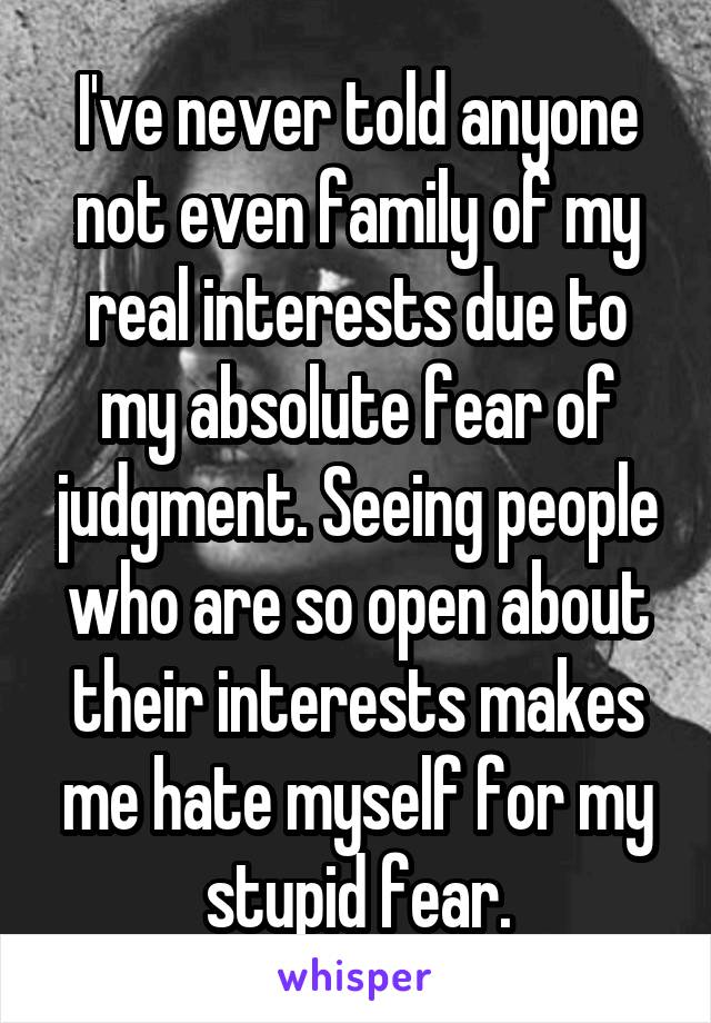 I've never told anyone not even family of my real interests due to my absolute fear of judgment. Seeing people who are so open about their interests makes me hate myself for my stupid fear.