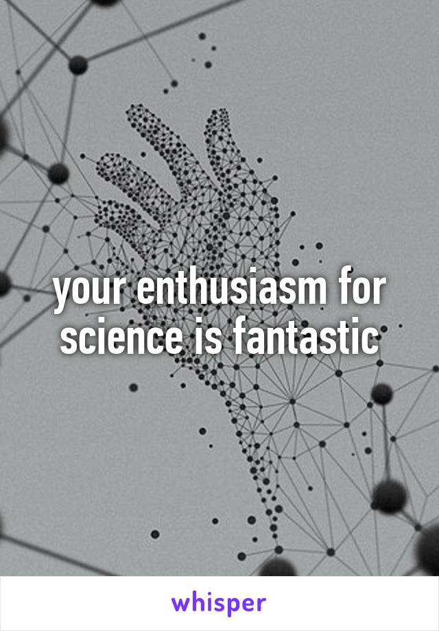 your enthusiasm for science is fantastic