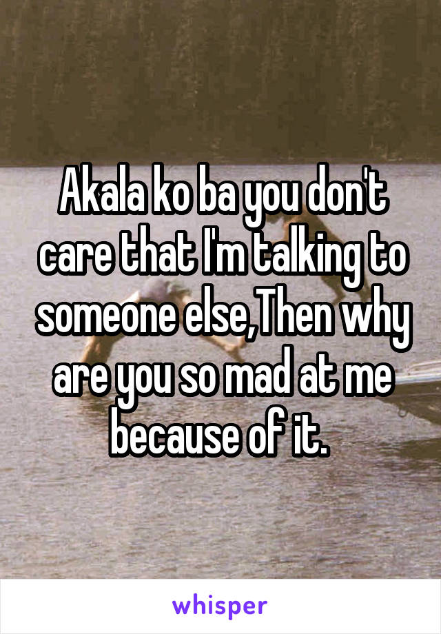 Akala ko ba you don't care that I'm talking to someone else,Then why are you so mad at me because of it. 