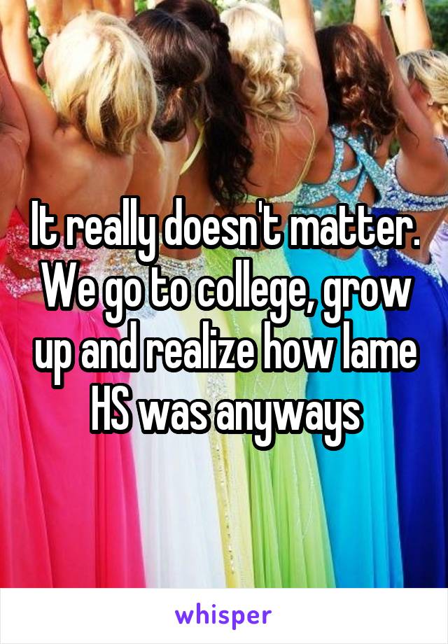 It really doesn't matter. We go to college, grow up and realize how lame HS was anyways