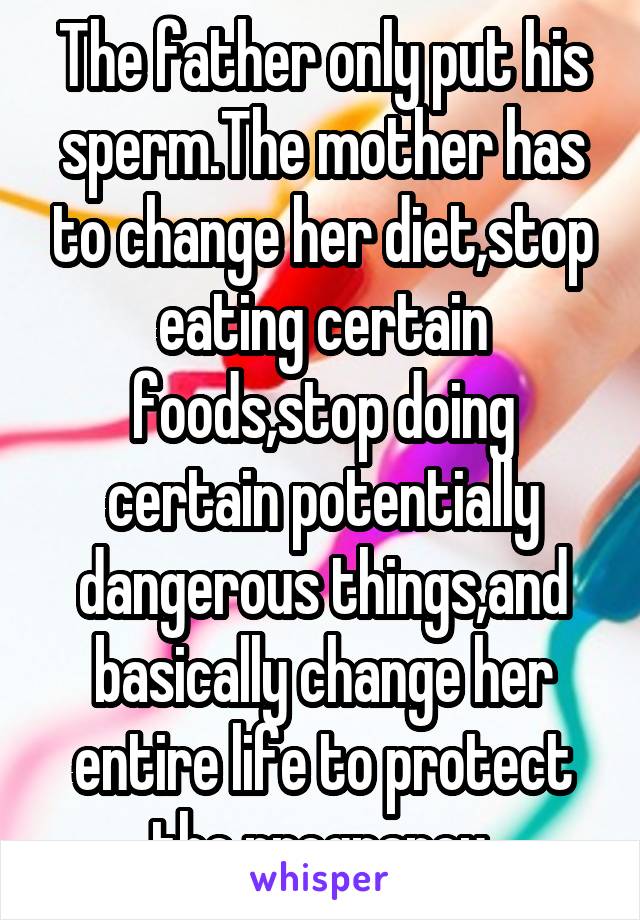 The father only put his sperm.The mother has to change her diet,stop eating certain foods,stop doing certain potentially dangerous things,and basically change her entire life to protect the pregnancy.