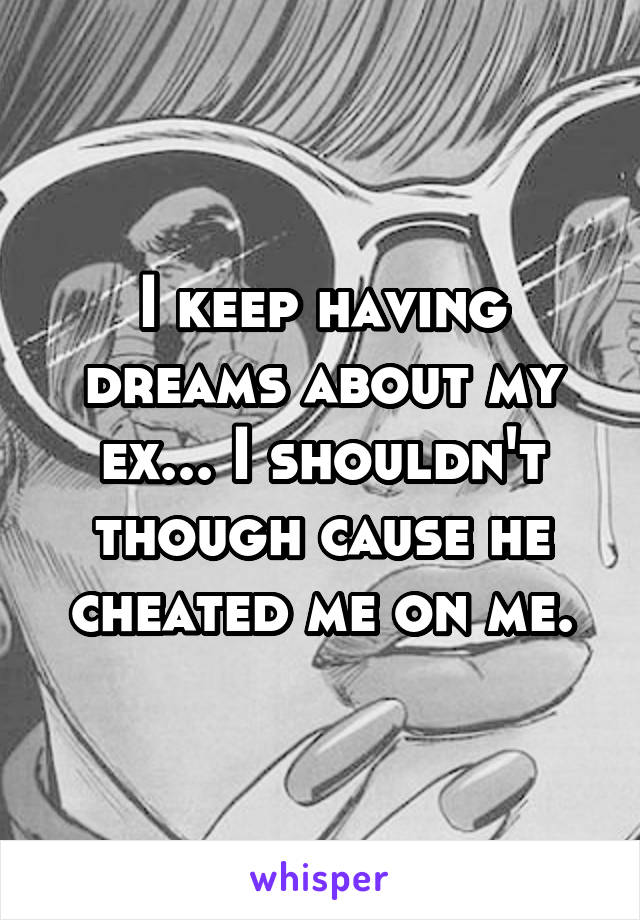 I keep having dreams about my ex... I shouldn't though cause he cheated me on me.