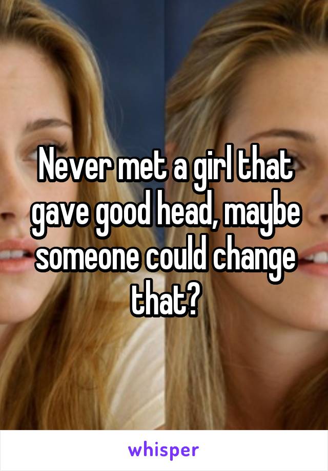 Never met a girl that gave good head, maybe someone could change that?