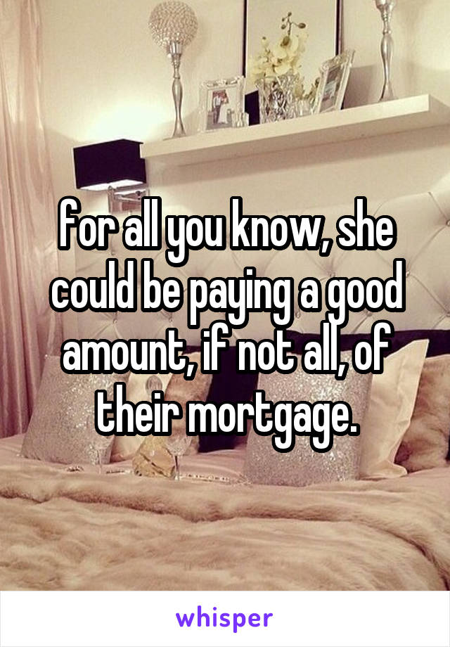 for all you know, she could be paying a good amount, if not all, of their mortgage.