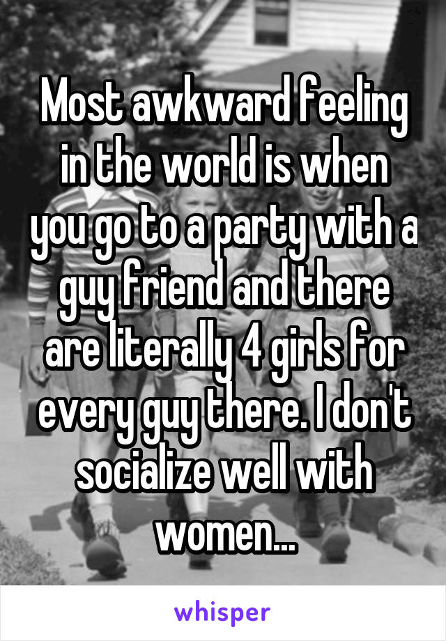 Most awkward feeling in the world is when you go to a party with a guy friend and there are literally 4 girls for every guy there. I don't socialize well with women...