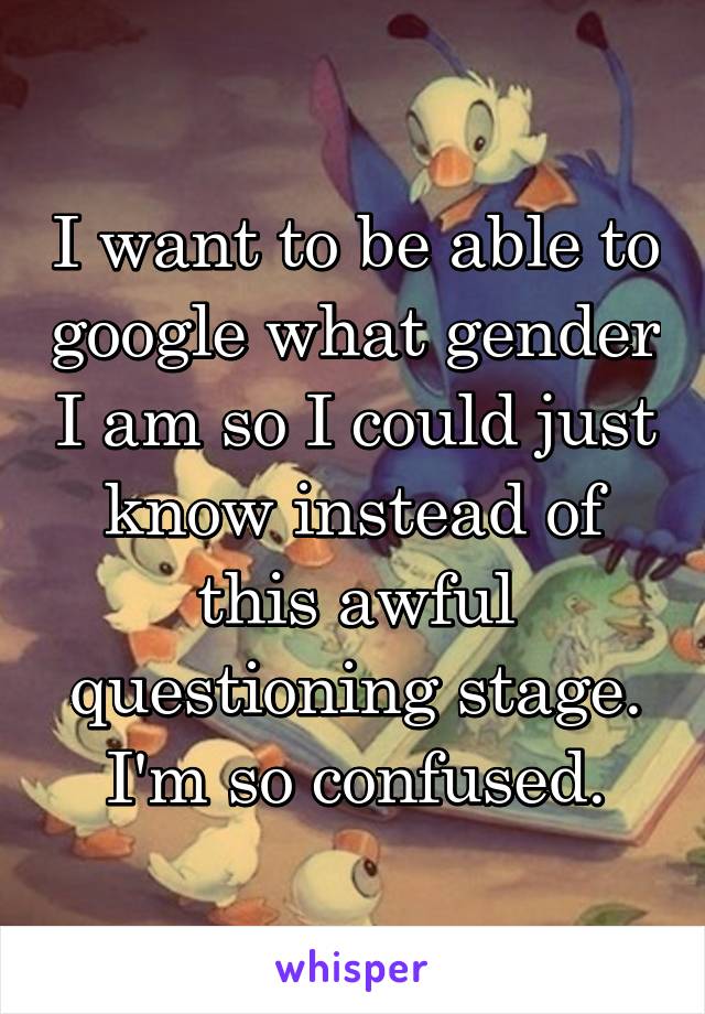 I want to be able to google what gender I am so I could just know instead of this awful questioning stage. I'm so confused.