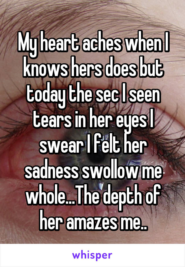 My heart aches when I knows hers does but today the sec I seen tears in her eyes I swear I felt her sadness swollow me whole...The depth of her amazes me..