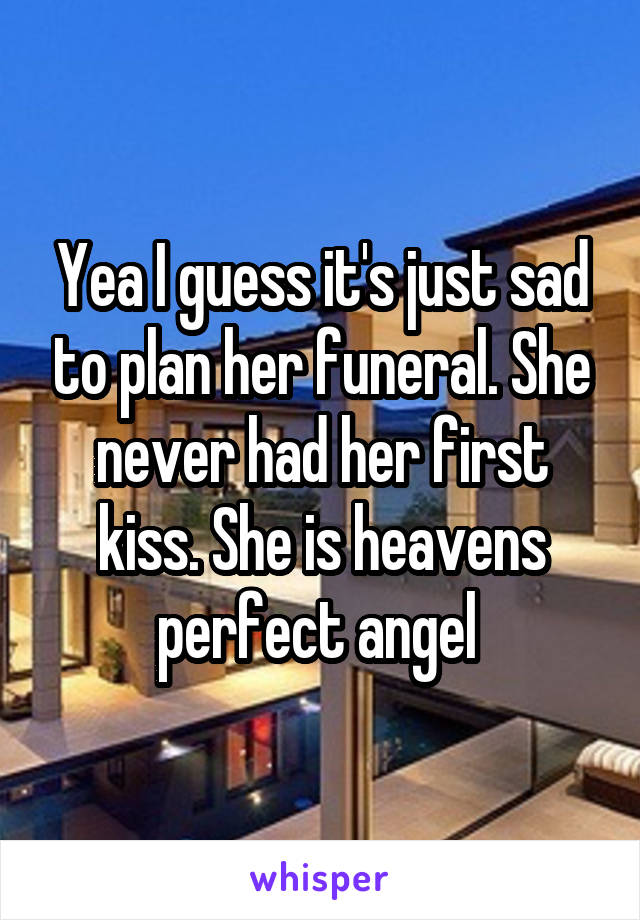 Yea I guess it's just sad to plan her funeral. She never had her first kiss. She is heavens perfect angel 