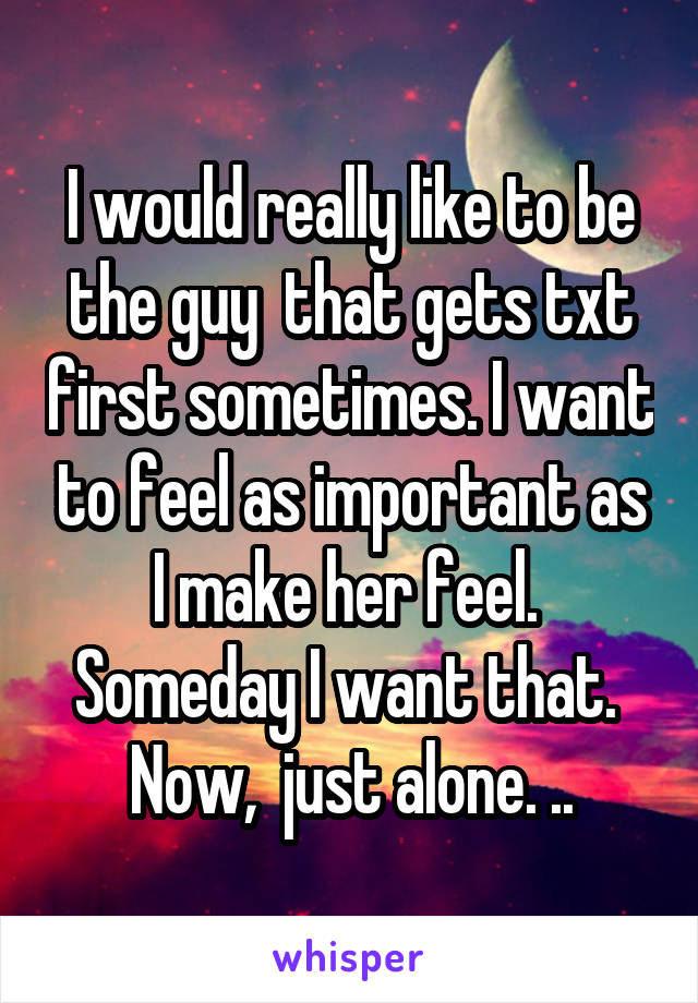 I would really like to be the guy  that gets txt first sometimes. I want to feel as important as I make her feel.  Someday I want that.  Now,  just alone. ..