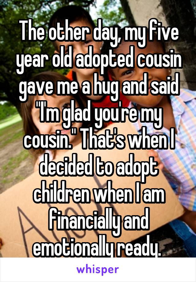 The other day, my five year old adopted cousin gave me a hug and said "I'm glad you're my cousin." That's when I decided to adopt children when I am financially and emotionally ready. 