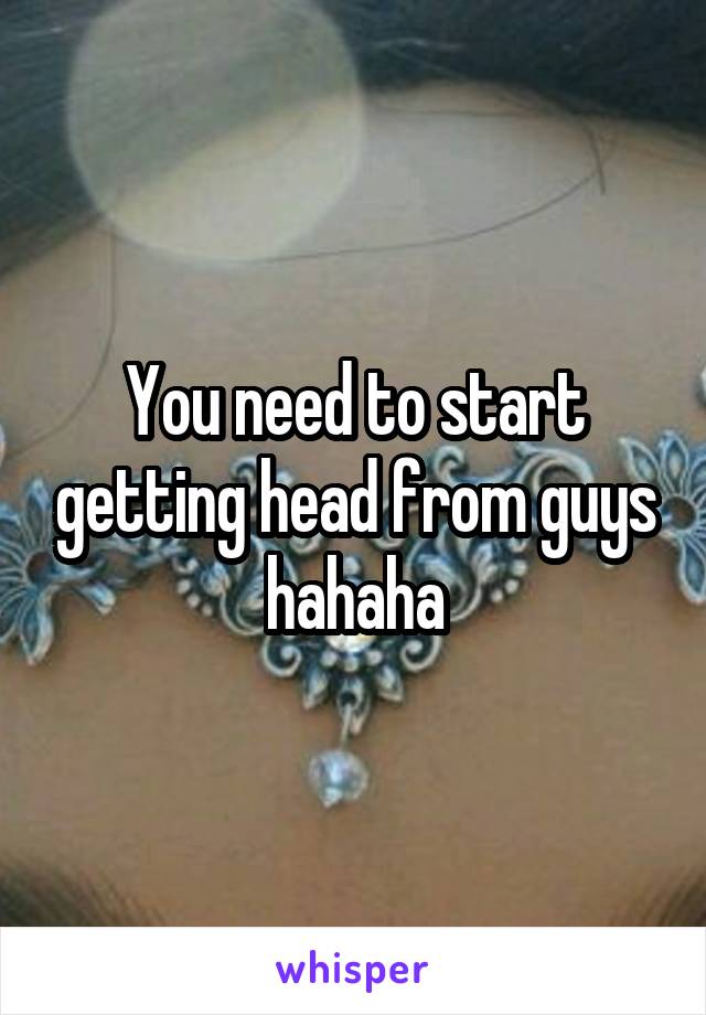 You need to start getting head from guys hahaha