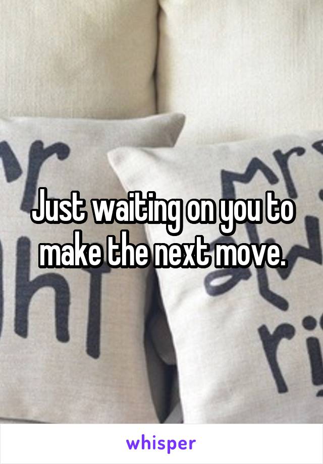 Just waiting on you to make the next move.