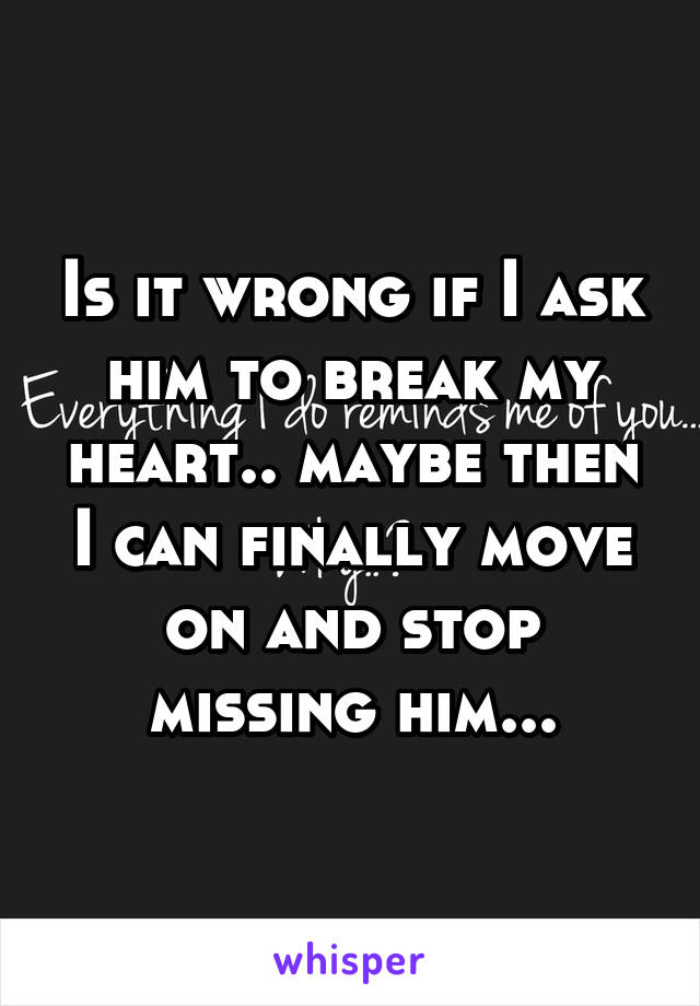 Is it wrong if I ask him to break my heart.. maybe then I can finally move on and stop missing him...