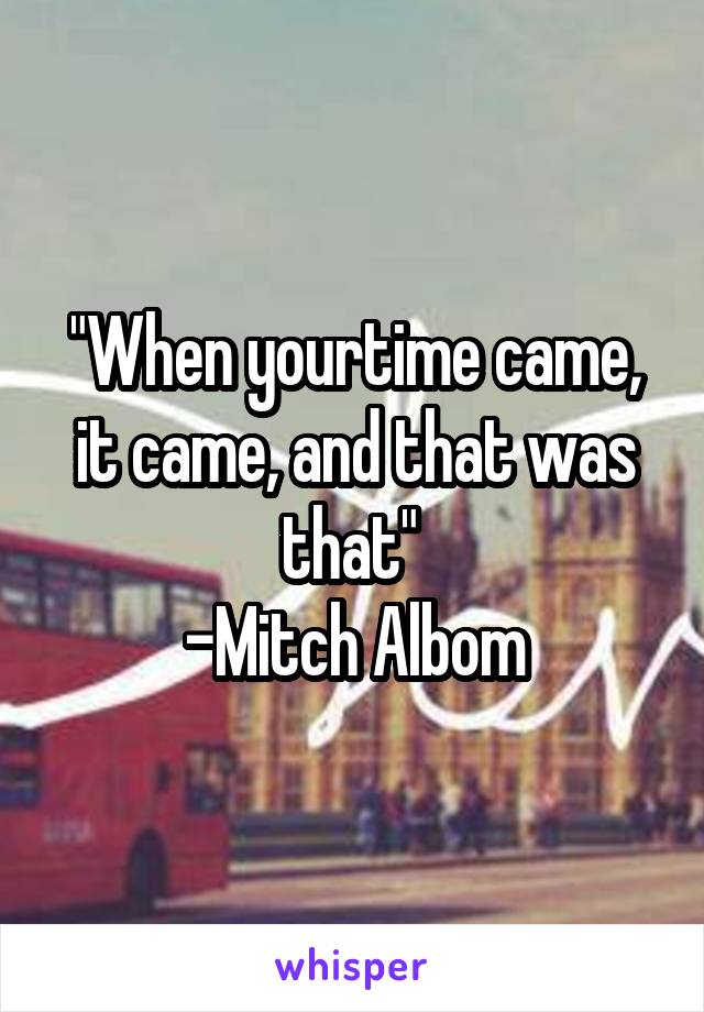 "When yourtime came, it came, and that was that" 
-Mitch Albom