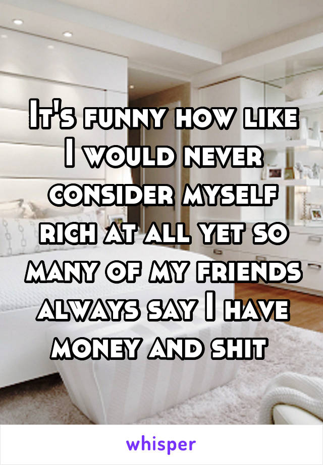 It's funny how like I would never consider myself rich at all yet so many of my friends always say I have money and shit 