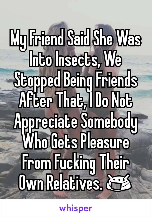 My Friend Said She Was Into Insects, We Stopped Being Friends After That, I Do Not Appreciate Somebody Who Gets Pleasure From Fucking Their Own Relatives. 😷