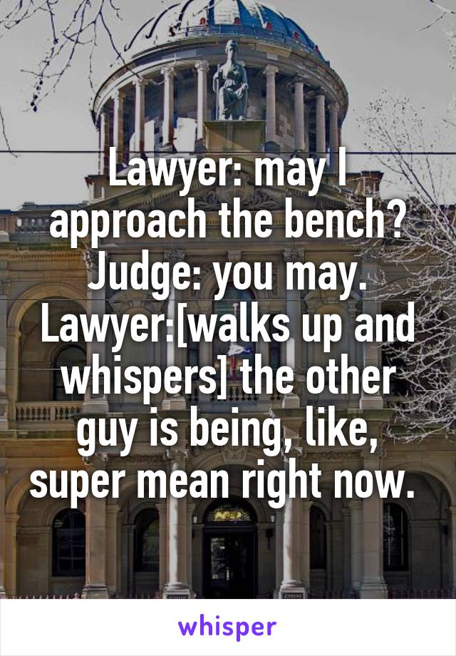 Lawyer: may I approach the bench?
Judge: you may.
Lawyer:[walks up and whispers] the other guy is being, like, super mean right now. 