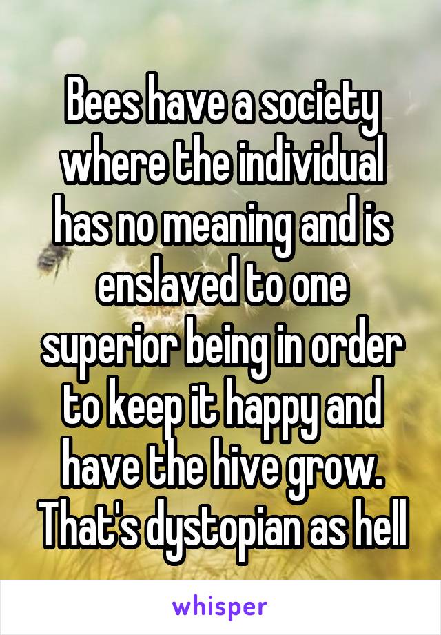 Bees have a society where the individual has no meaning and is enslaved to one superior being in order to keep it happy and have the hive grow. That's dystopian as hell