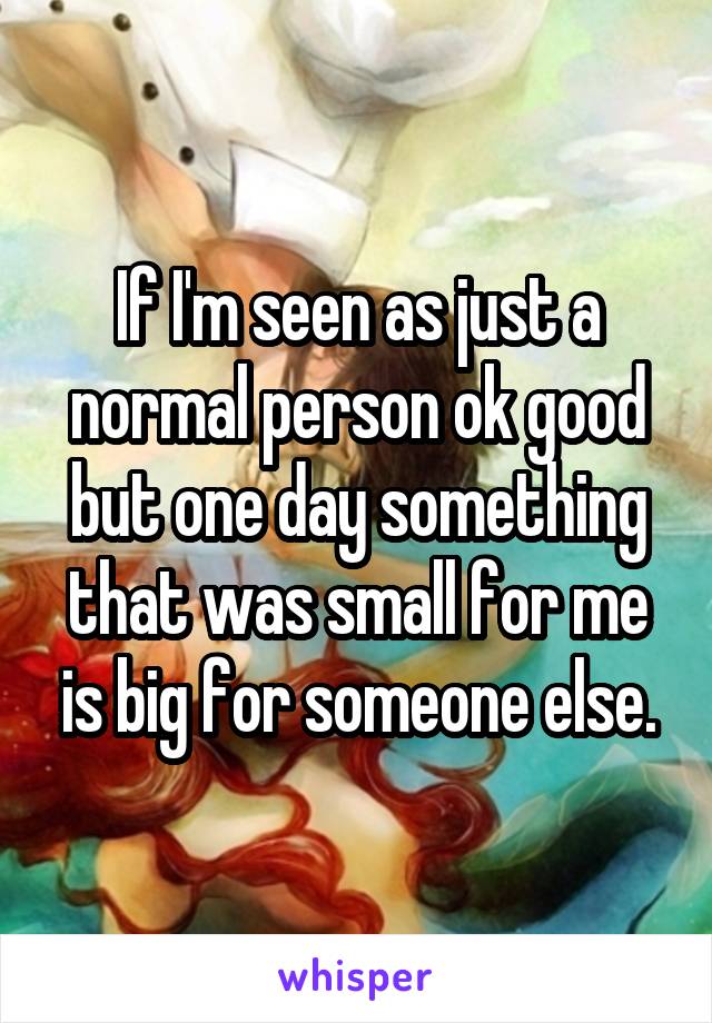 If I'm seen as just a normal person ok good but one day something that was small for me is big for someone else.