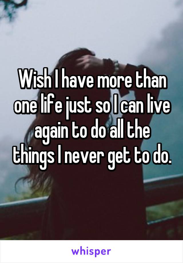 Wish I have more than one life just so I can live again to do all the things I never get to do. 