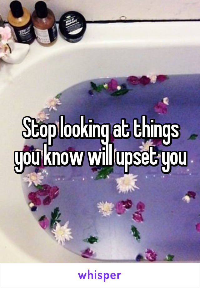 Stop looking at things you know will upset you