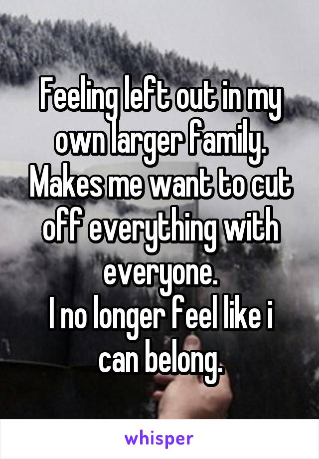 Feeling left out in my own larger family.
Makes me want to cut off everything with everyone.
I no longer feel like i can belong.