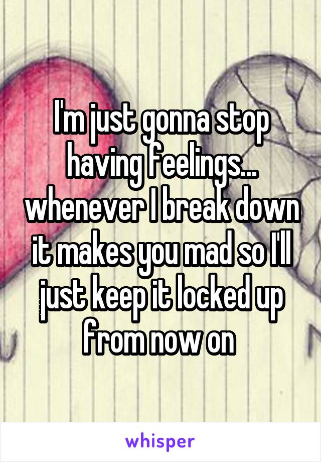 I'm just gonna stop having feelings... whenever I break down it makes you mad so I'll just keep it locked up from now on 